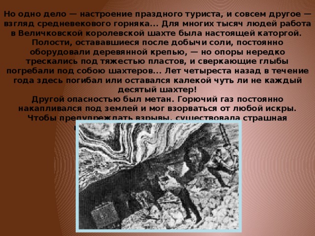 Но одно дело — настроение праздного туриста, и совсем другое — взгляд средневекового горняка... Для многих тысяч людей работа в Величковской королевской шахте была настоящей каторгой.  Полости, остававшиеся после добычи соли, постоянно оборудовали деревянной крепью, — но опоры нередко трескались под тяжестью пластов, и сверкающие глыбы погребали под собою шахтеров... Лет четыреста назад в течение года здесь погибал или оставался калекой чуть ли не каждый десятый шахтер!  Другой опасностью был метан. Горючий газ постоянно накапливался под землей и мог взорваться от любой искры. Чтобы предупреждать взрывы, существовала страшная профессия «кающихся грешников». 