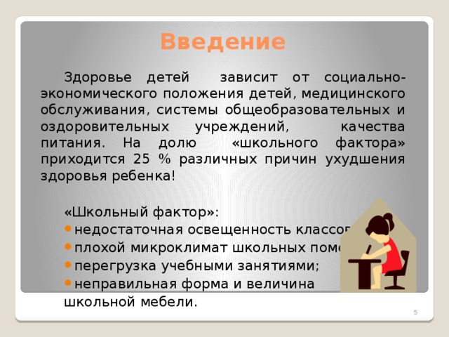 Введение Здоровье детей зависит от социально-экономического положения детей, медицинского обслуживания, системы общеобразовательных и оздоровительных учреждений, качества питания. На долю «школьного фактора» приходится 25 % различных причин ухудшения здоровья ребенка!  «Школьный фактор»: недостаточная освещенность классов; плохой микроклимат школьных помещений; перегрузка учебными занятиями; неправильная форма и величина школьной мебели.  