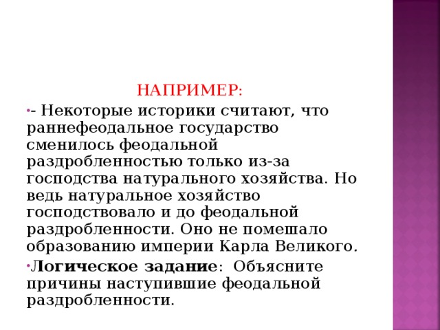  НАПРИМЕР: - Некоторые историки считают, что раннефеодальное государство сменилось феодальной раздробленностью только из-за господства натурального хозяйства. Но ведь натуральное хозяйство господствовало и до феодальной раздробленности. Оно не помешало образованию империи Карла Великого . Логическое задание :  Объясните причины наступившие феодальной раздробленности.  