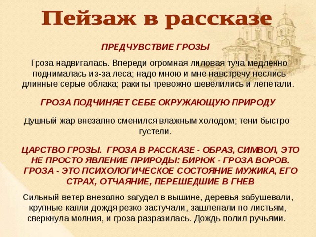ПРЕДЧУВСТВИЕ ГРОЗЫ Гроза надвигалась. Впереди огромная лиловая туча медленно поднималась из-за леса; надо мною и мне навстречу неслись длинные серые облака; ракиты тревожно шевелились и лепетали. ГРОЗА ПОДЧИНЯЕТ СЕБЕ ОКРУЖАЮЩУЮ ПРИРОДУ Душный жар внезапно сменился влажным холодом; тени быстро густели. ЦАРСТВО ГРОЗЫ. ГРОЗА В РАССКАЗЕ - ОБРАЗ, СИМВОЛ, ЭТО НЕ ПРОСТО ЯВЛЕНИЕ ПРИРОДЫ: БИРЮК - ГРОЗА ВОРОВ. ГРОЗА - ЭТО ПСИХОЛОГИЧЕСКОЕ СОСТОЯНИЕ МУЖИКА, ЕГО СТРАХ, ОТЧАЯНИЕ, ПЕРЕШЕДШИЕ В ГНЕВ Сильный ветер внезапно загудел в вышине, деревья забушевали, крупные капли дождя резко застучали, зашлепали по листьям, сверкнула молния, и гроза разразилась. Дождь полил ручьями. 