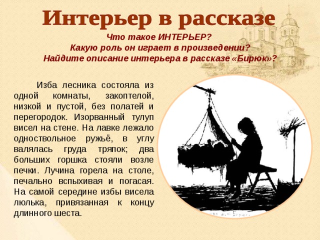 Что такое ИНТЕРЬЕР? Какую роль он играет в произведении? Найдите описание интерьера в рассказе «Бирюк»?  Изба лесника состояла из одной комнаты, закоптелой, низкой и пустой, без полатей и перегородок. Изорванный тулуп висел на стене. На лавке лежало одноствольное ружьё, в углу валялась груда тряпок; два больших горшка стояли возле печки. Лучина горела на столе, печально вспыхивая и погасая. На самой середине избы висела люлька, привязанная к концу длинного шеста. 