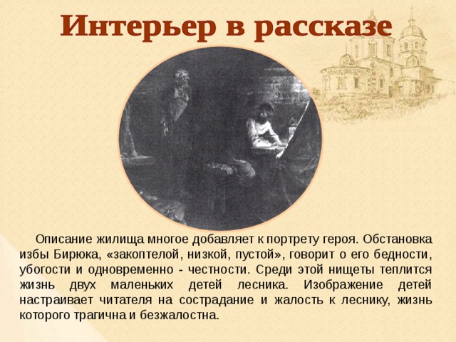  Описание жилища многое добавляет к портрету героя. Обстановка избы Бирюка, «закоптелой, низкой, пустой», говорит о его бедности, убогости и одновременно - честности. Среди этой нищеты теплится жизнь двух маленьких детей лесника. Изображение детей настраивает читателя на сострадание и жалость к леснику, жизнь которого трагична и безжалостна. 
