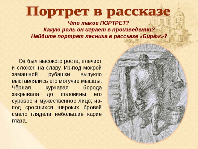 Что такое ПОРТРЕТ? Какую роль он играет в произведении? Найдите портрет лесника в рассказе «Бирюк»?  Он был высокого роста, плечист и сложен на славу. Из-под мокрой замашной рубашки выпукло выставлялись его могучие мышцы. Чёрная курчавая борода закрывала до половины его суровое и мужественное лицо; из-под сросшихся широких бровей смело глядели небольшие карие глаза. 