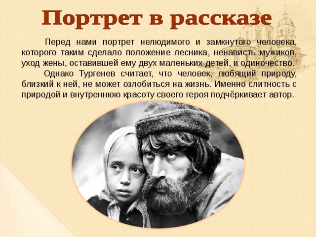  Перед нами портрет нелюдимого и замкнутого человека, которого таким сделало положение лесника, ненависть мужиков, уход жены, оставившей ему двух маленьких детей, и одиночество.  Однако Тургенев считает, что человек, любящий природу, близкий к ней, не может озлобиться на жизнь. Именно слитность с природой и внутреннюю красоту своего героя подчёркивает автор. 