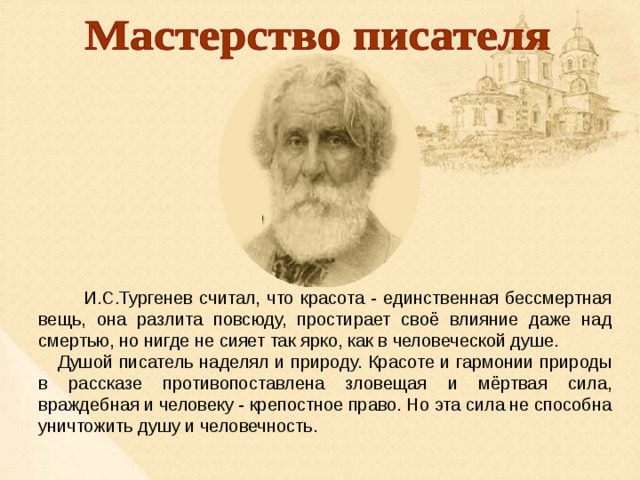  И.С.Тургенев считал, что красота - единственная бессмертная вещь, она разлита повсюду, простирает своё влияние даже над смертью, но нигде не сияет так ярко, как в человеческой душе. Душой писатель наделял и природу. Красоте и гармонии природы в рассказе противопоставлена зловещая и мёртвая сила, враждебная и человеку - крепостное право. Но эта сила не способна уничтожить душу и человечность. 