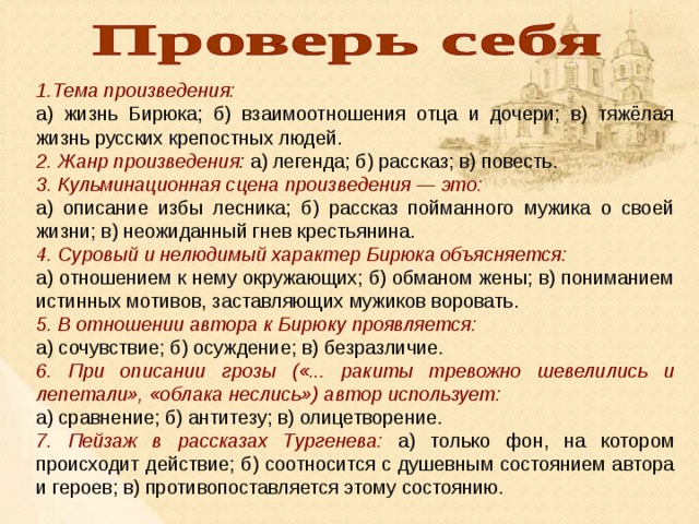 Тема произведения: а) жизнь Бирюка; б) взаимоотношения отца и дочери; в) тяжёлая жизнь русских крепостных людей. 2. Жанр произведения : а) легенда; б) рассказ; в) повесть. 3. Кульминационная сцена произведения — это: а) описание избы лесника; б) рассказ пойманного мужика о своей жизни; в) неожиданный гнев крестьянина. 4. Суровый и нелюдимый характер Бирюка объясняется: а) отношением к нему окружающих; б) обманом жены; в) пониманием истинных мотивов, заставляющих мужиков воровать. 5. В отношении автора к Бирюку проявляется: а) сочувствие; б) осуждение; в) безразличие. 6. При описании грозы («... ракиты тревожно шевелились и лепетали», «облака неслись») автор использует: а) сравнение; б) антитезу; в) олицетворение. 7. Пейзаж в рассказах Тургенева: а) только фон, на котором происходит действие; б) соотносится с душевным состоянием автора и героев; в) противопоставляется этому состоянию. 