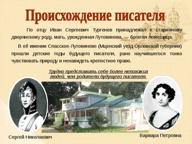  По отцу Иван Сергеевич Тургенев принадлежал к старинному дворянскому роду, мать, урожденная Лутовинова, — богатая помещица.  В её имении Спасское-Лутовиново (Мценский уезд Орловской губернии) прошли детские годы будущего писателя, рано научившегося тонко чувствовать природу и ненавидеть крепостное право. Трудно представить себе более непохожих людей, чем родители будущего писателя. Варвара Петровна Сергей Николаевич 