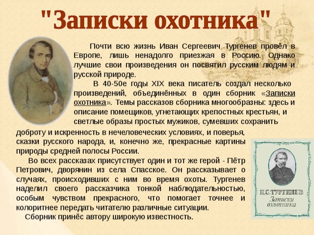  Почти всю жизнь Иван Сергеевич Тургенев провёл в Европе, лишь ненадолго приезжая в Россию. Однако лучшие свои произведения он посвятил русским людям и русской природе.  В 40-50е годы XIX века писатель создал несколько произведений, объединённых в один сборник « Записки охотника ». Темы рассказов сборника многообразны: здесь и описание помещиков, угнетающих крепостных крестьян, и светлые образы простых мужиков, сумевших сохранить доброту и искренность в нечеловеческих условиях, и поверья, сказки русского народа, и, конечно же, прекрасные картины природы средней полосы России.  Во всех рассказах присутствует один и тот же герой - Пётр Петрович, дворянин из села Спасское. Он рассказывает о случаях, происходивших с ним во время охоты. Тургенев наделил своего рассказчика тонкой наблюдательностью, особым чувством прекрасного, что помогает точнее и колоритнее передать читателю различные ситуации.  Сборник принёс автору широкую известность. 