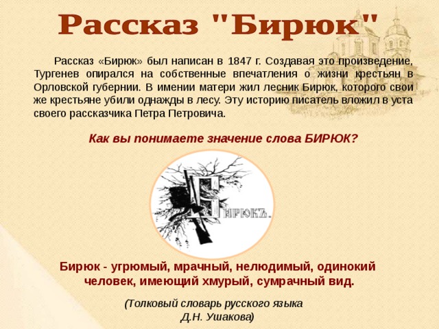  Рассказ «Бирюк» был написан в 1847 г. Создавая это произведение, Тургенев опирался на собственные впечатления о жизни крестьян в Орловской губернии. В имении матери жил лесник Бирюк, которого свои же крестьяне убили однажды в лесу. Эту историю писатель вложил в уста своего рассказчика Петра Петровича. Как вы понимаете значение слова БИРЮК? Бирюк - угрюмый, мрачный, нелюдимый, одинокий человек, имеющий хмурый, сумрачный вид.  (Толковый словарь русского языка Д.Н. Ушакова) 