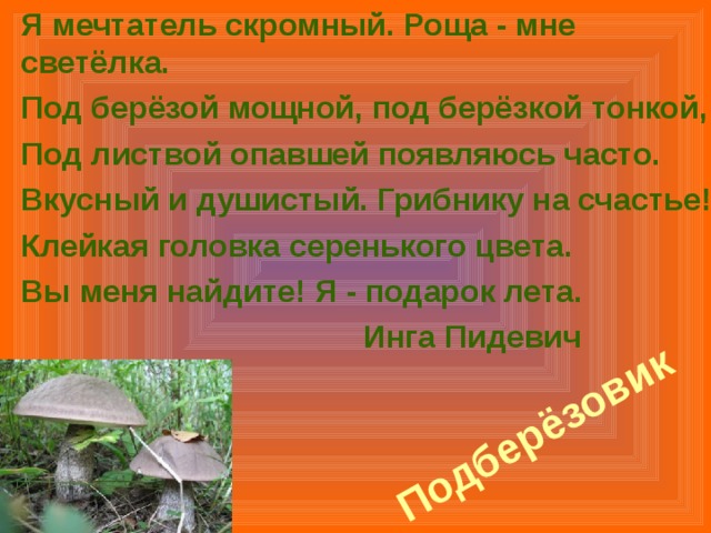 Я мечтатель скромный. Роща - мне светёлка. Под берёзой мощной, под берёзкой тонкой, Под листвой опавшей появляюсь часто. Вкусный и душистый. Грибнику на счастье! Клейкая головка серенького цвета. Вы меня найдите! Я - подарок лета.    Инга Пидевич Подберёзовик 