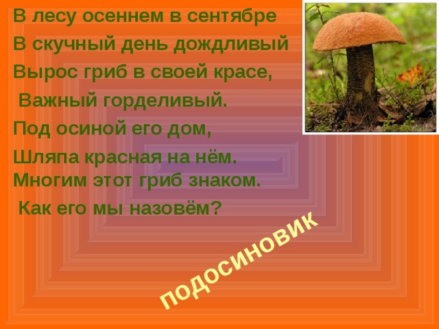 В лесу осеннем в сентябре В скучный день дождливый Вырос гриб в своей красе,  Важный горделивый. Под осиной его дом, Шляпа красная на нём.  Многим этот гриб знаком.  Как его мы назовём?    подосиновик   