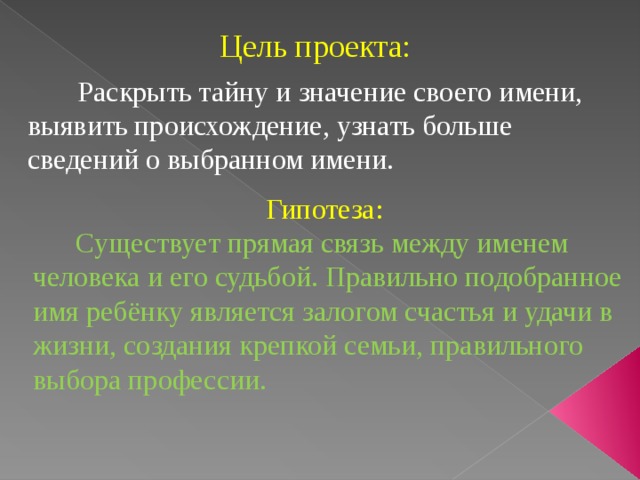 Цель проекта:  Раскрыть тайну и значение своего имени, выявить происхождение, узнать больше сведений о выбранном имени.    Гипотеза:  Существует прямая связь между именем человека и его судьбой. Правильно подобранное имя ребёнку является залогом счастья и удачи в жизни, создания крепкой семьи, правильного выбора профессии. 