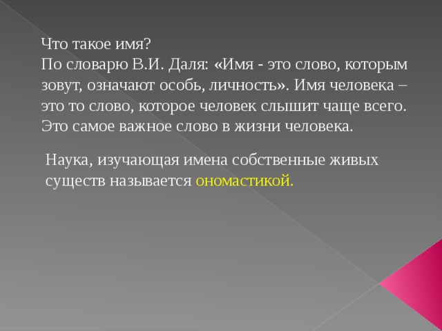 Что такое имя? По словарю В.И. Даля: «Имя - это слово, которым зовут, означают особь, личность». Имя человека – это то слово, которое человек слышит чаще всего. Это самое важное слово в жизни человека.  Наука, изучающая имена собственные живых  существ называется ономастикой. 