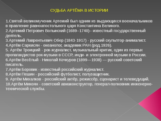 СУДЬБА АРТЁМА В ИСТОРИИ 1.Святой великомученик Артемий был одним из выдающихся военачальников в правление равноапостольного царя Константина Великого. 2.Артемий Петрович Волынский (1689–1740)– известный государственный деятель. 3.Артемий Лаврентьевич Обер (1843-1917) - русский скульптор-анималист. 4.Артём Саркисян - океанолог, академик РАН (род.1926). 5. Артём Троицкий - рок-журналист, музыкальный критик, один из первых пропагандистов рок-музыки в СССР, инди- и электронной музыки в России. 6.Артём Весёлый - Николай Кочкуров (1899—1938) — русский советский писатель. 7.Артём Боровик - известный российский журналист. 8.Артём Пешин - российский футболист, полузащитник. 9. Артём Михалков - российский актёр, режиссёр, сценарист и телеведущий. 10.Артём Микоян - советский авиаконструктор, генерал-полковник инженерно-технической службы. 