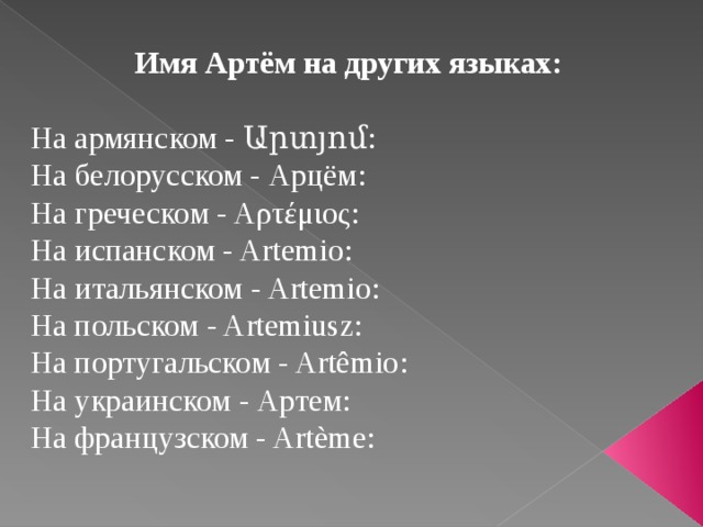  Имя Артём на других языках:  На армянском - Արտյոմ: На белорусском - Арцём: На греческом - Αρτέμιος: На испанском - Artemio: На итальянском - Artemio: На польском - Artemiusz: На португальском - Artêmio: На украинском - Артем: На французском - Artème: 