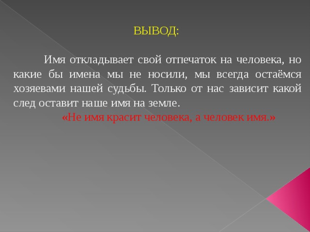  ВЫВОД:  Имя откладывает свой отпечаток на человека, но какие бы имена мы не носили, мы всегда остаёмся хозяевами нашей судьбы. Только от нас зависит какой след оставит наше имя на земле.  «Не имя красит человека, а человек имя.» 