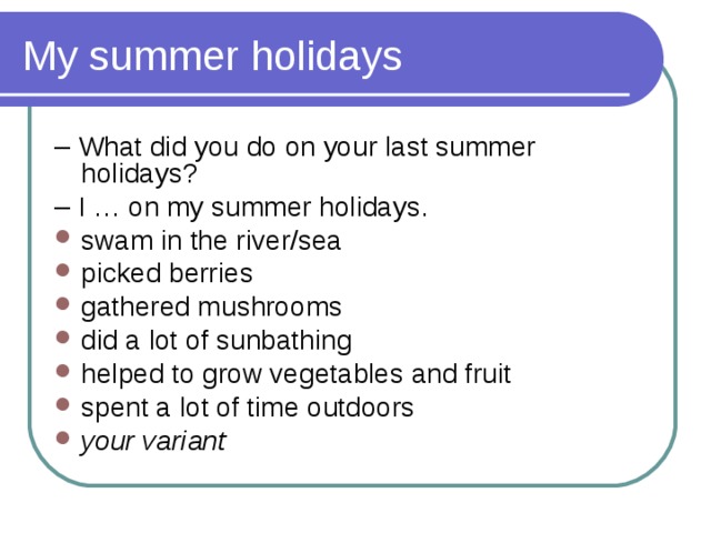 My summer holidays – What did you do on your last summer holidays? – I … on my summer holidays. swam in the river/sea picked berries gathered mushrooms did a lot of sunbathing helped to grow vegetables and fruit spent a lot of time outdoors your variant 