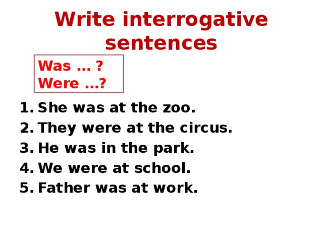 Write interrogative sentences Was … ? Were …?   She was at the zoo. They were at the circus. He was in the park. We were at school. Father was at work. 
