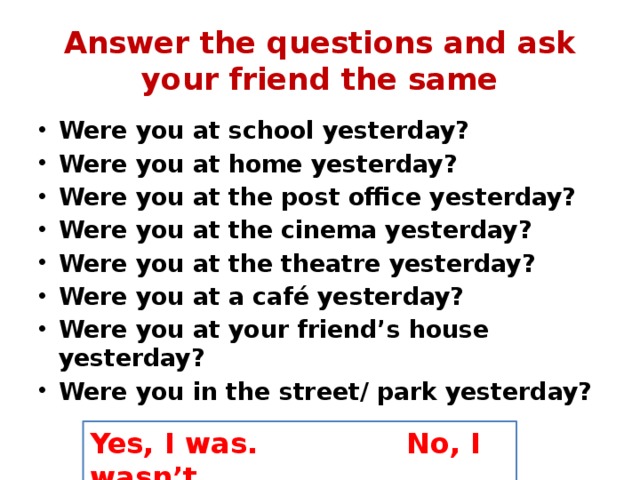 Answer the questions and ask your friend the same Were you at school yesterday? Were you at home yesterday? Were you at the post office yesterday? Were you at the cinema yesterday? Were you at the theatre yesterday? Were you at a café yesterday? Were you at your friend’s house yesterday? Were you in the street/ park yesterday? Yes, I was. No, I wasn’t. 