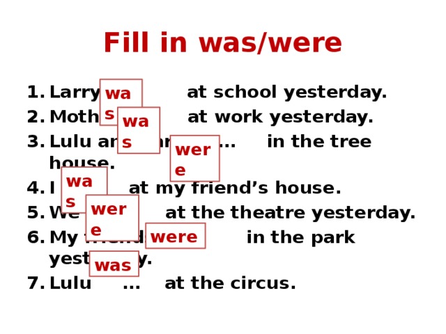 Fill in was/were Larry … at school yesterday. Mother … at work yesterday. Lulu and Larry … in the tree house. I … at my friend’s house. We … at the theatre yesterday. My friends … in the park yesterday. Lulu … at the circus. was was were was were were was 