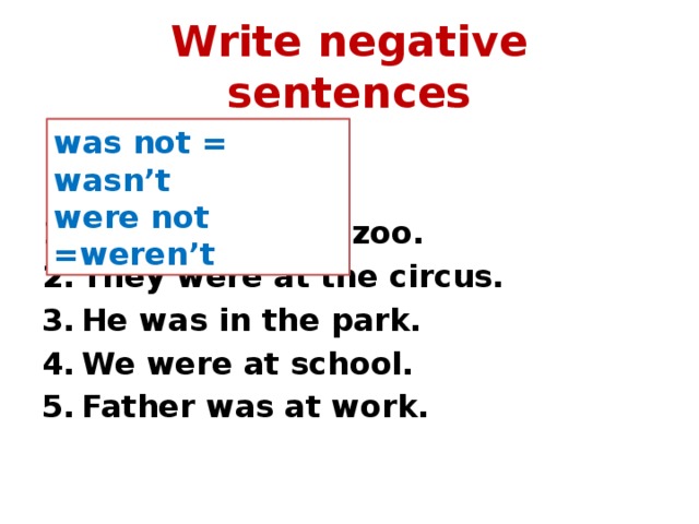 Write negative sentences was not = wasn’t were not =weren’t   She was at the zoo. They were at the circus. He was in the park. We were at school. Father was at work. 