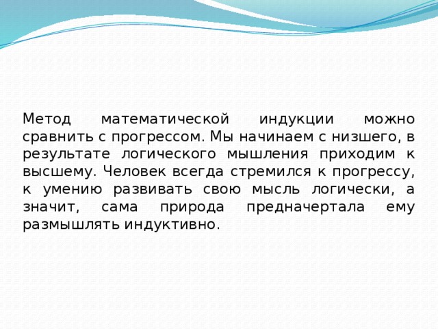 Метод математической индукции можно сравнить с прогрессом. Мы начинаем с низшего, в результате логического мышления приходим к высшему. Человек всегда стремился к прогрессу, к умению развивать свою мысль логически, а значит, сама природа предначертала ему размышлять индуктивно. 
