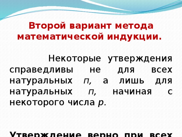   Второй вариант метода математической индукции.   Некоторые утверждения справедливы не для всех натуральных п, а лишь для натуральных п, начиная с некоторого числа р.  Утверждение верно при всех натуральных значениях п ≥ р, если: 1)оно верно при п =р (а не при п = 1, как было сказано выше);  2)из справедливости этого утверждения при п = k , где k ≥ р (а не k ≥ 1, как сказано выше), вытекает, что оно верно и при п = k + 1. 
