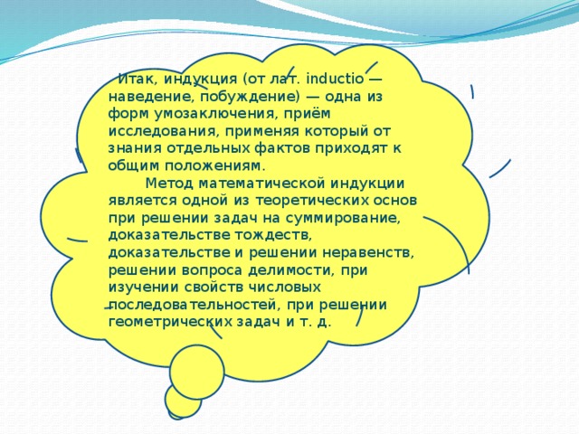  Итак, индукция (от лат. inductio — наведение, побуждение) — одна из форм умозаключения, приём исследования, применяя который от знания отдельных фактов приходят к общим положениям.  Метод математической индукции является одной из теоретических основ при решении задач на суммирование, доказательстве тождеств, доказательстве и решении неравенств, решении вопроса делимости, при изучении свойств числовых последовательностей, при решении геометрических задач и т. д. 