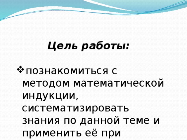 Цель работы:  познакомиться с методом математической индукции, систематизировать знания по данной теме и применить её при решении задач и доказательстве теорем, обосновать и наглядно показать практическое значение метода математической индукции как необходимого фактора для решения задач, сформировать представления о математике как части общечеловеческой культуры. 