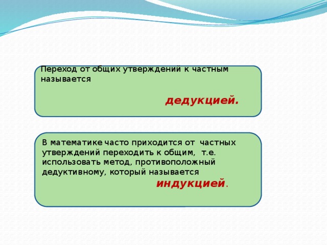 Переход от общих утверждений к  частным называется   дедукцией.   В математике часто приходится от частных утверждений переходить к общим, т.е. использовать метод, противоположный дедуктивному, который называется  индукцией . 