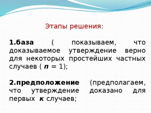 Этапы решения:  1.база ( показываем, что доказываемое утверждение верно для некоторых простейших частных случаев ( п = 1);  2.предположение (предполагаем, что утверждение доказано для первых к случаев;  3 . шаг ( в этом предположении доказываем утверждение для случая п = к + 1);  4.вывод ( у тверждение верно для всех случаев, то есть для всех п) . 
