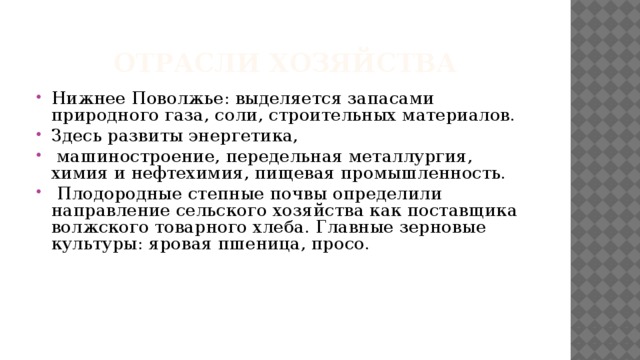 Отрасли хозяйства Нижнее Поволжье: выделяется запасами природного газа, соли, строительных материалов. Здесь развиты энергетика,  машиностроение, передельная металлургия, химия и нефтехимия, пищевая промышленность.  Плодородные степные почвы определили направление сельского хозяйства как поставщика волжского товарного хлеба. Главные зерновые культуры: яровая пшеница, просо. 