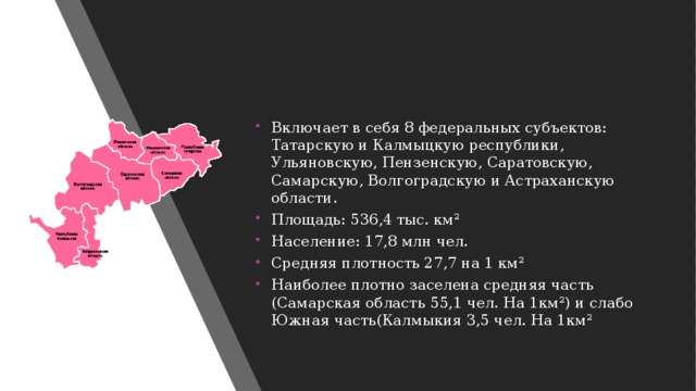 Включает в себя 8 федеральных субъектов: Татарскую и Калмыцкую республики, Ульяновскую, Пензенскую, Саратовскую, Самарскую, Волгоградскую и Астраханскую области. Площадь: 536,4 тыс. км² Население: 17,8 млн чел. Средняя плотность 27,7 на 1 км² Наиболее плотно заселена средняя часть (Самарская область 55,1 чел. На 1км²) и слабо Южная часть(Калмыкия 3,5 чел. На 1км² 