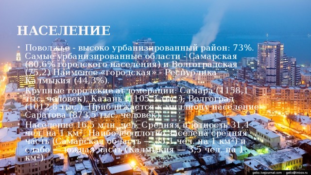 Население Поволжье - высоко урбанизированный район: 73%. Самые урбанизированные области - Самарская (80,6% городского населения) и Волгоградская (75,2) Наименее «городская» - Республика Калмыкия (44,3%). Крупные городские агломерации: Самара (1158,1 тыс. человек), Казань (1105,3 тыс.); Волгоград (1012,8 тыс.). Приближается к миллиону население Саратова (873,5 тыс. человек). Население 16,5 млн. чел. Средняя плотность 31,4 чел. на 1 км² . Наиболее плотно заселена средняя часть (Самарская область — 55,1 чел. на 1 км²) и слабо — южная часть (Калмыкия — 3,5 чел. на 1 км²). 