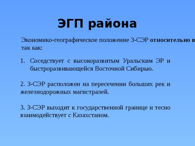 ЭГП района Экономико-географическое положение З-СЭР относительно  выгодное , так как: Соседствует с высокоразвитым Уральским ЭР и быстроразвивающейся Восточной Сибирью. 2. З-СЭР расположен на пересечении больших рек и железнодорожных магистралей. 3. З-СЭР выходит к государственной границе и тесно взаимодействует с Казахстаном. 