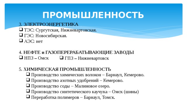 ПРОМЫШЛЕННОСТЬ 3. ЭЛЕКТРОЭНЕРГЕТИКА ТЭС: Сургутская, Нижневартовская. ГЭС: Новосибирская. АЭС: нет 4. НЕФТЕ и ГАЗОПЕРЕРАБАТЫВАЮЩИЕ ЗАВОДЫ НПЗ – Омск 5. ХИМИЧЕСКАЯ ПРОМЫШЛЕННОСТЬ Производство химических волокон – Барнаул, Кемерово. Производство азотных удобрений – Кемерово. Производство соды – Малиновое озеро. Производство синтетического каучука – Омск (шины) Переработка полимеров – Барнаул, Томск. Производство химических волокон – Барнаул, Кемерово. Производство азотных удобрений – Кемерово. Производство соды – Малиновое озеро. Производство синтетического каучука – Омск (шины) Переработка полимеров – Барнаул, Томск. ГПЗ – Нижневартовск 