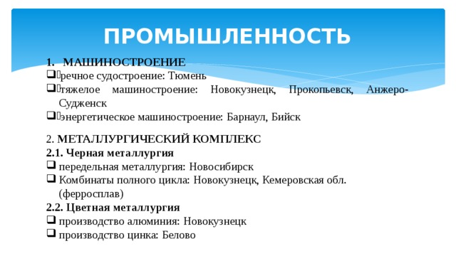 ПРОМЫШЛЕННОСТЬ МАШИНОСТРОЕНИЕ речное судостроение: Тюмень тяжелое машиностроение: Новокузнецк, Прокопьевск, Анжеро-Судженск энергетическое машиностроение: Барнаул, Бийск 2. МЕТАЛЛУРГИЧЕСКИЙ  КОМПЛЕКС 2.1. Черная металлургия передельная металлургия: Новосибирск Комбинаты полного цикла: Новокузнецк, Кемеровская обл. (ферросплав) 2.2. Цветная металлургия производство алюминия: Новокузнецк производство цинка: Белово 