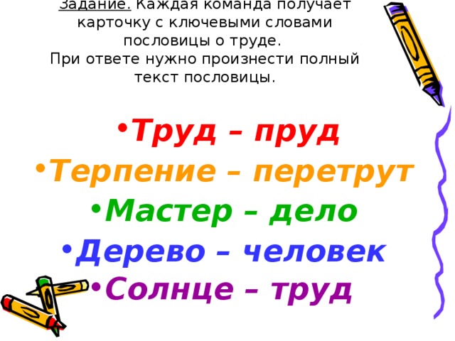 Задание. Каждая команда получает карточку с ключевыми словами пословицы о труде.  При ответе нужно произнести полный текст пословицы. Труд – пруд Терпение – перетрут  Мастер – дело Дерево – человек  Солнце – труд  