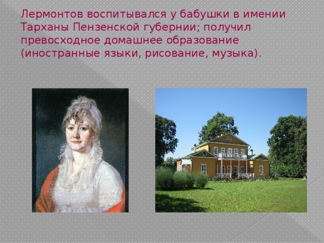 Лермонтов воспитывался у бабушки в имении Тарханы Пензенской губернии; получил превосходное домашнее образование (иностранные языки, рисование, музыка). 