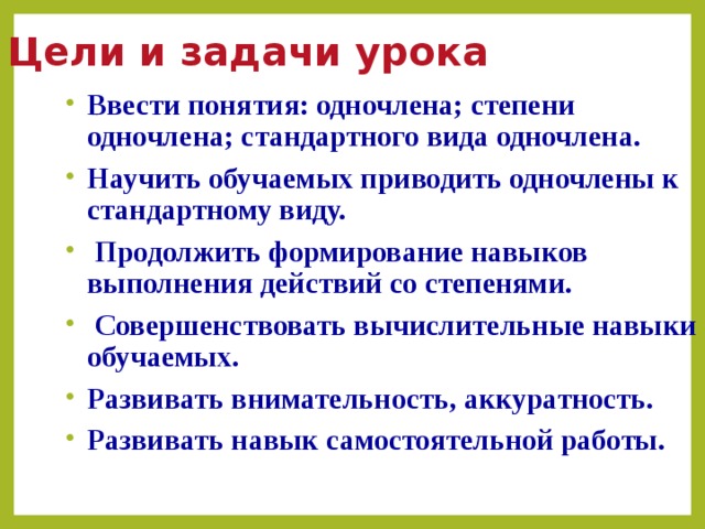 Цели и задачи урока Ввести понятия: одночлена; степени одночлена; стандартного вида одночлена. Научить обучаемых приводить одночлены к стандартному виду.  Продолжить формирование навыков выполнения действий со степенями.  Совершенствовать вычислительные навыки обучаемых. Развивать внимательность, аккуратность. Развивать навык самостоятельной работы.  