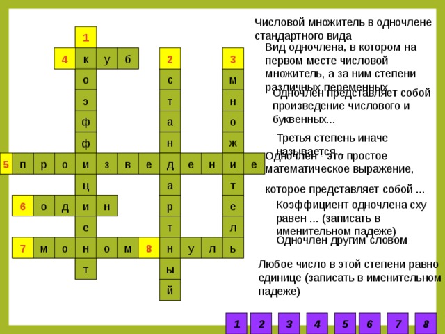 Числовой множитель в одночлене стандартного вида 1 1 Вид одночлена, в котором на первом месте числовой множитель, а за ним степени различных переменных у 2 2 3 4 3 к 4 б м с о Одночлен представляет собой произведение числового и буквенных...  н т э ф а о Третья степень иначе называется...  ж н ф Одночлен - это простое математическое выражение, которое представляет собой ...  в е д е 5 з и е р п н о и 5 т ц а р Коэффициент одночлена сху равен ... (записать в именительном падеже)  и 6 е 6 о н д л т е Одночлен другим словом ь л м о 7 м о 8 н н у 8 7 Любое число в этой степени равно единице (записать в именительном падеже)  ы т й 1 2 3 4 5 6 7 8 