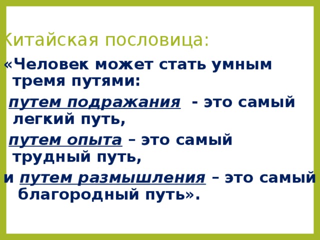 Китайская пословица: «Человек может стать умным тремя путями:  путем подражания - это самый легкий путь,  путем опыта – это самый трудный путь, и путем размышления – это самый благородный путь». 