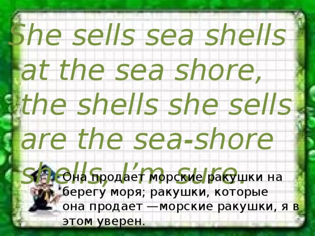 She sells sea shells at the sea shore, the shells she sells are the sea-shore shells, I’m sure. Она продает морские ракушки на берегу моря; ракушки, которые она продает —морские ракушки, я в этом уверен. 