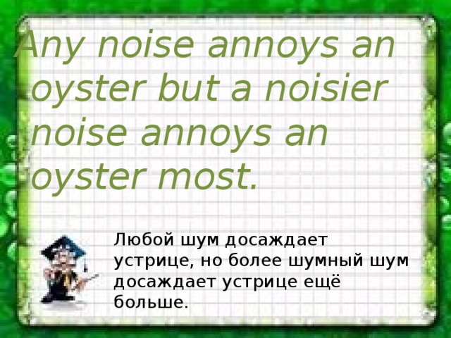 Any noise annoys an oyster but a noisier noise annoys an oyster most. Любой шум досаждает устрице, но более шумный шум досаждает устрице ещё больше. 