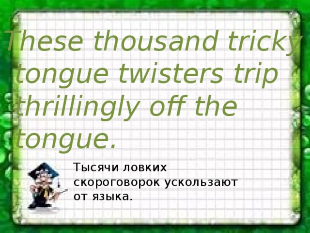 These thousand tricky tongue twisters trip thrillingly off the tongue. Тысячи ловких скороговорок ускользают от языка. 