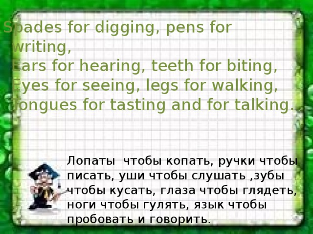 Spades for digging, pens for writing,  Ears for hearing, teeth for biting,  Eyes for seeing, legs for walking,  Tongues for tasting and for talking. Лопаты чтобы копать, ручки чтобы писать, уши чтобы слушать ,зубы чтобы кусать, глаза чтобы глядеть, ноги чтобы гулять, язык чтобы пробовать и говорить. 