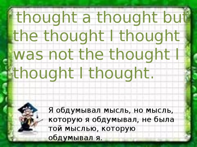 I thought a thought but the thought I thought was not the thought I thought I thought. Я обдумывал мысль, но мысль, которую я обдумывал, не была той мыслью, которую обдумывал я. 