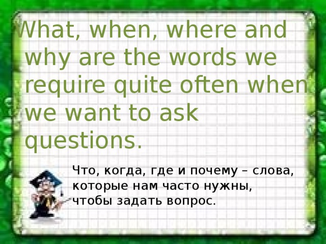 What, when, where and why are the words we require quite often when we want to ask questions. Что, когда, где и почему – слова, которые нам часто нужны, чтобы задать вопрос. 