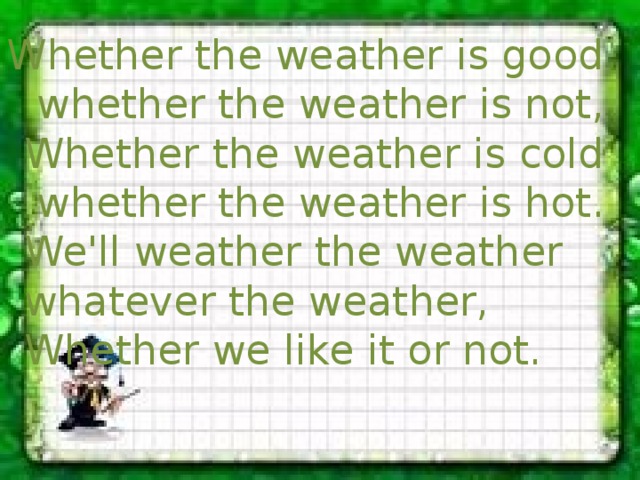 Whether the weather is good whether the weather is not,  Whether the weather is cold whether the weather is hot.  We'll weather the weather whatever the weather,  Whether we like it or not. 