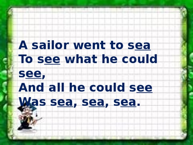 A sailor went to s ea To s ee what he could s ee , And all he could s ee Was s ea , s ea , s ea . 